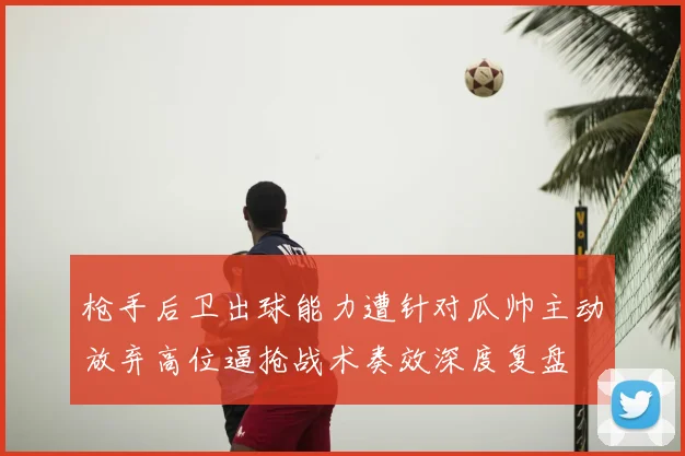 枪手后卫出球能力遭针对瓜帅主动放弃高位逼抢战术奏效深度复盘
