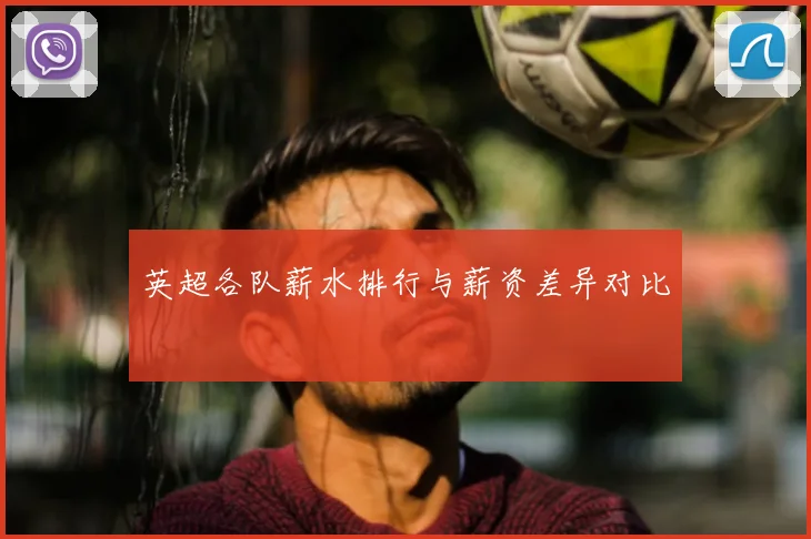 英超各队薪水排行与薪资差异对比